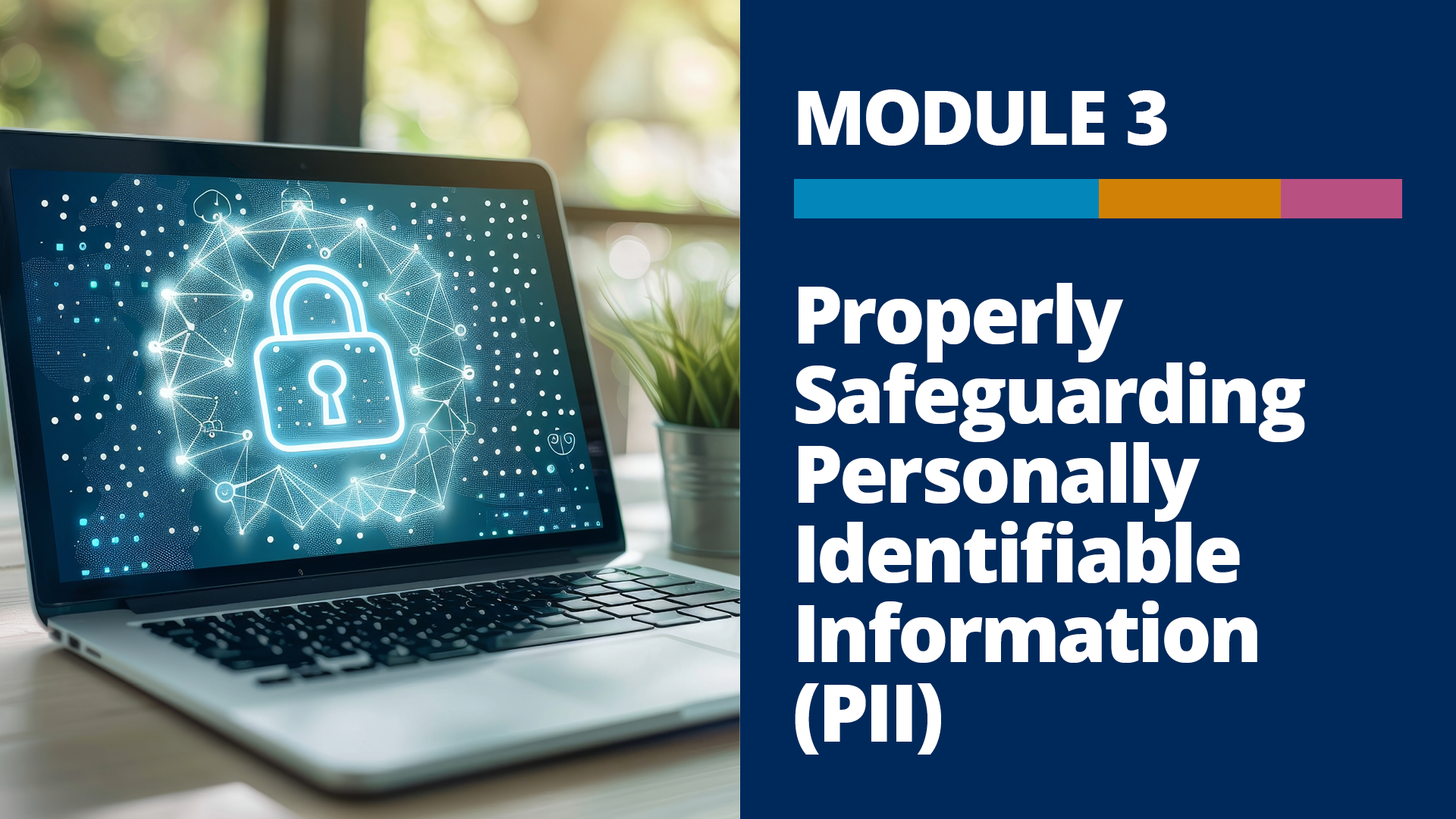 A graphic with a photo of a laptop with a seal representing secured data on the screen, and the words, “Module 3, Properly Safeguarding Personally Identifiable Information (PII)” on a dark blue background to the right of the photo.