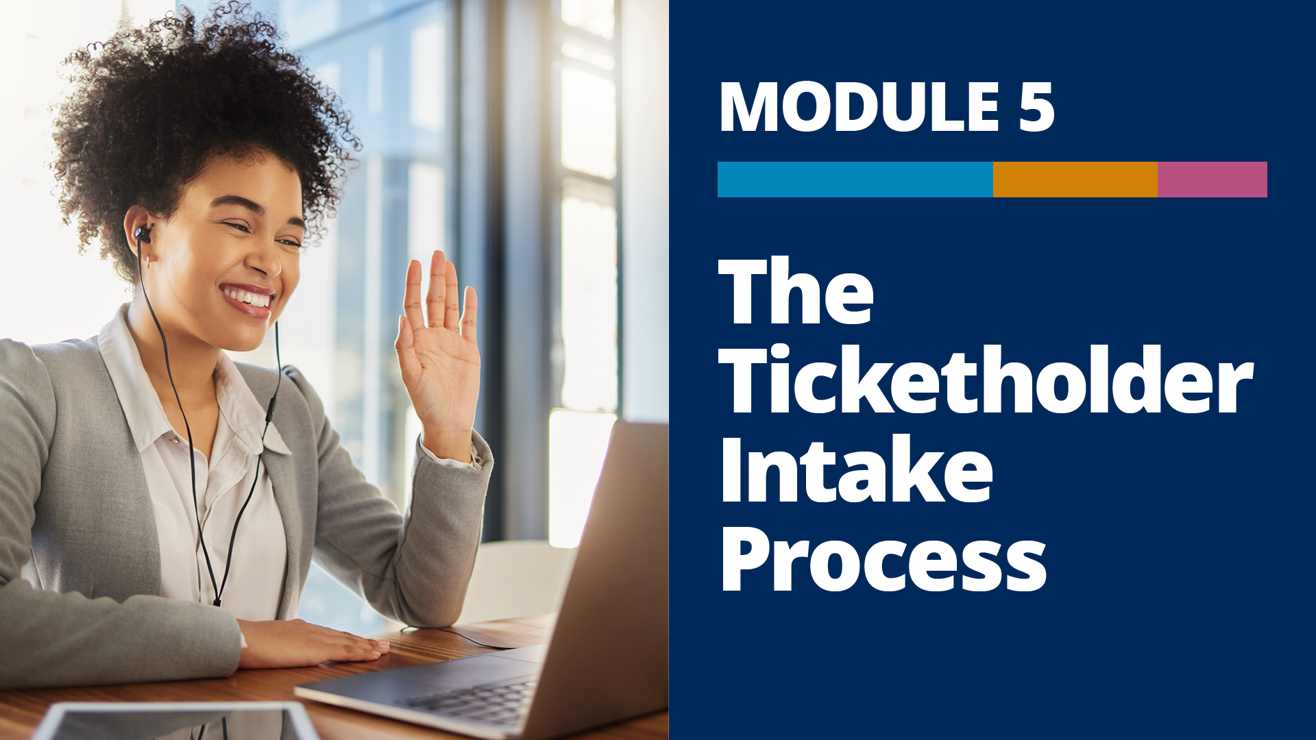 A graphic with a photo of a person sitting at a desk in an office, waving toward a laptop during a video meeting, and the words, “Module 5, The Ticketholder Intake Process” on a dark blue background to the right of the photo.